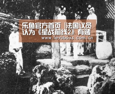 乐鱼官方首页 |法国议员认为《星战前线2》有赌博嫌疑 呼吁出台文件(图2) 乐鱼官方首页