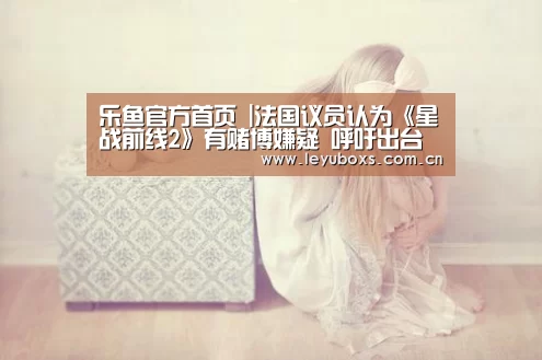 乐鱼官方首页 |法国议员认为《星战前线2》有赌博嫌疑 呼吁出台文件(图4) 登录入口