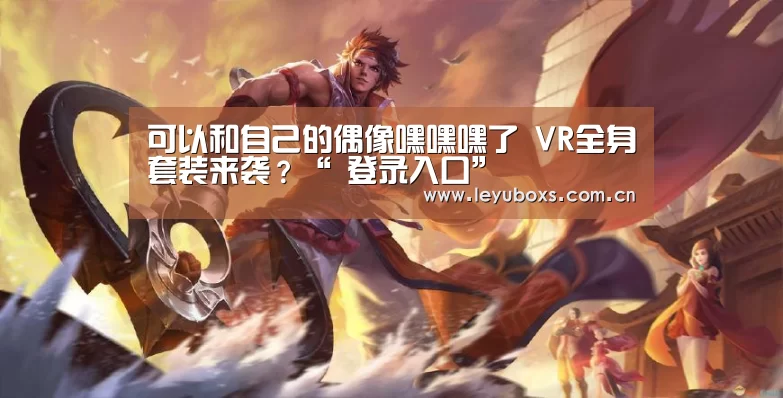 可以和自己的偶像嘿嘿嘿了 VR全身套装来袭?“ 登录入口”(图1) 登录入口